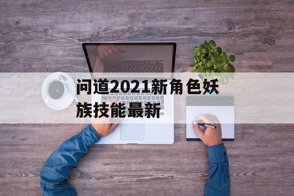 问道2021新角色妖族技能最新(问道2021新角色妖族技能最新搭配)