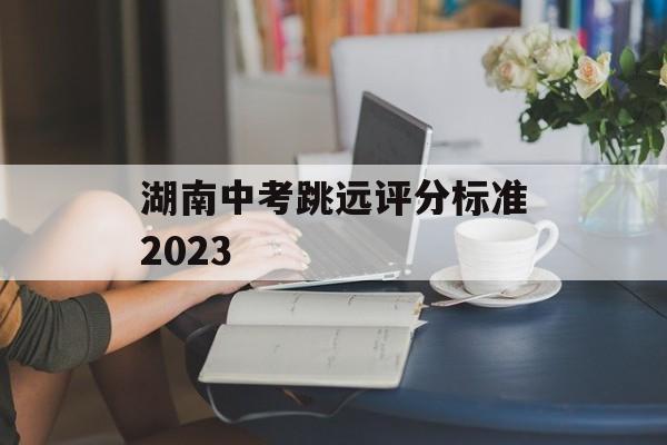 湖南中考跳远评分标准2023(湖南中考跳远评分标准2023)