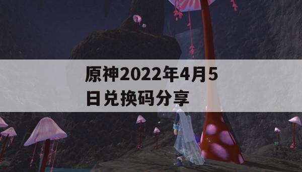 原神2022年4月5日兑换码分享(原神2021年4月4日兑换码)