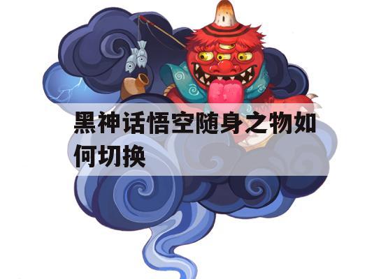 黑神话悟空随身之物如何切换(黑神话悟空随身之物如何切换技能)